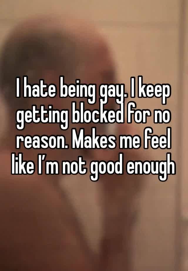 I hate being gay. I keep getting blocked for no reason. Makes me feel like I’m not good enough 