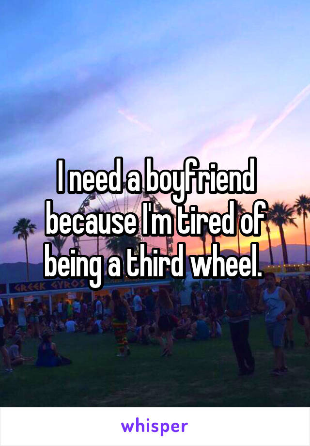 I need a boyfriend because I'm tired of being a third wheel. 