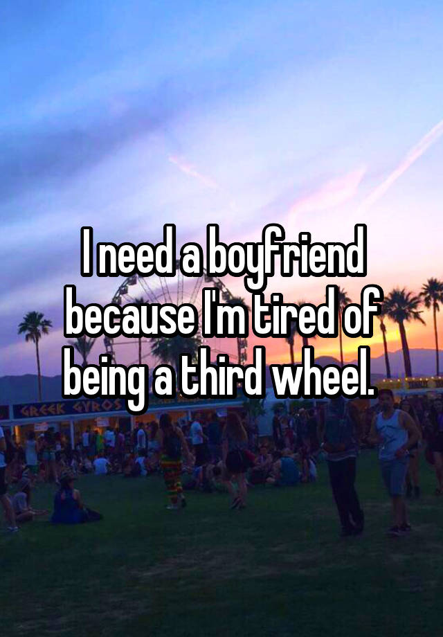 I need a boyfriend because I'm tired of being a third wheel. 