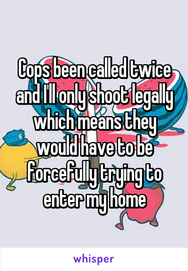 Cops been called twice and I'll only shoot legally which means they would have to be forcefully trying to enter my home