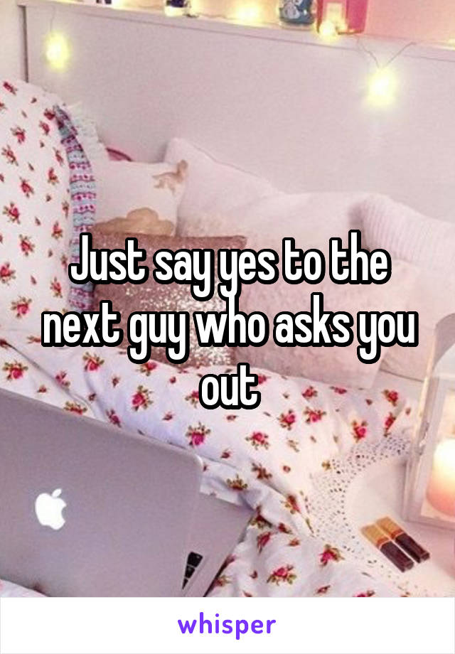 Just say yes to the next guy who asks you out