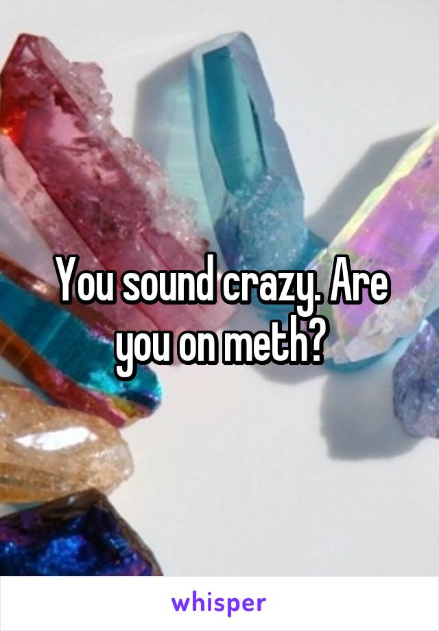 You sound crazy. Are you on meth?