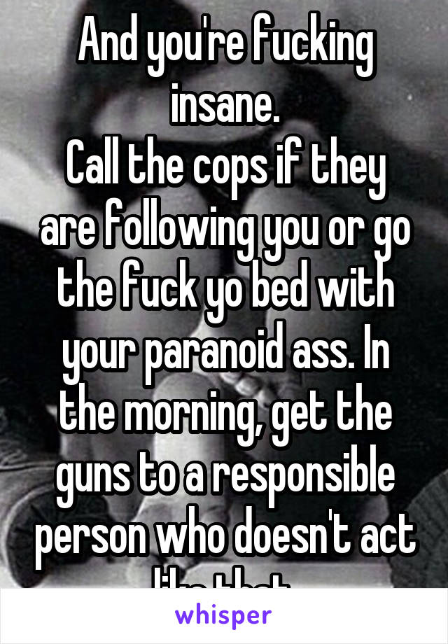 And you're fucking insane.
Call the cops if they are following you or go the fuck yo bed with your paranoid ass. In the morning, get the guns to a responsible person who doesn't act like that.