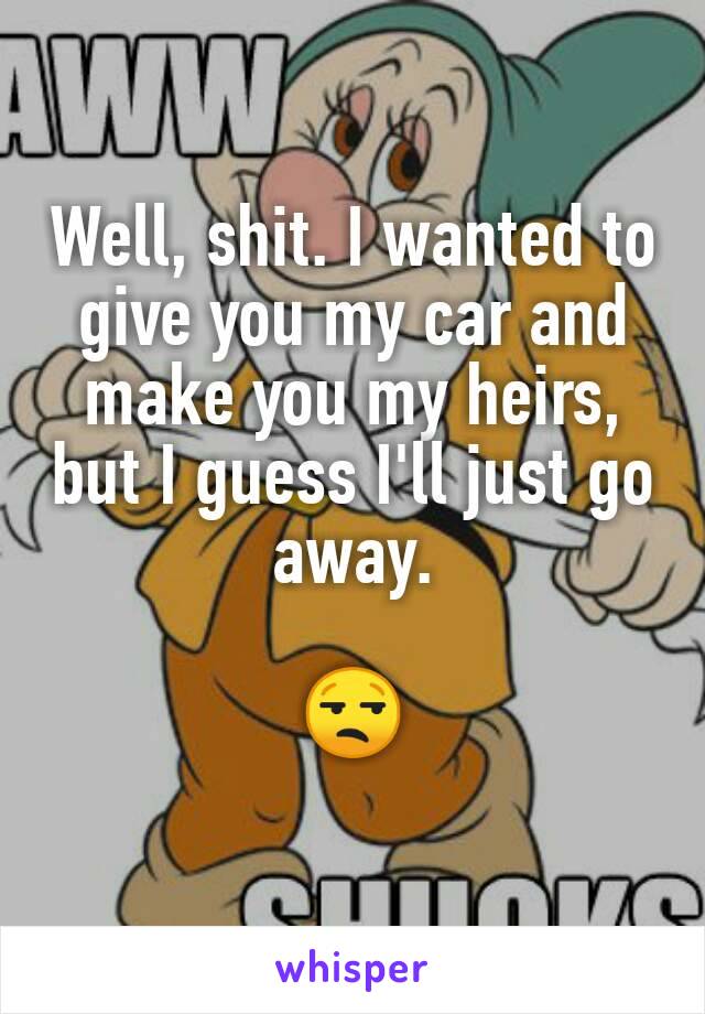 Well, shit. I wanted to give you my car and make you my heirs, but I guess I'll just go away.

😒