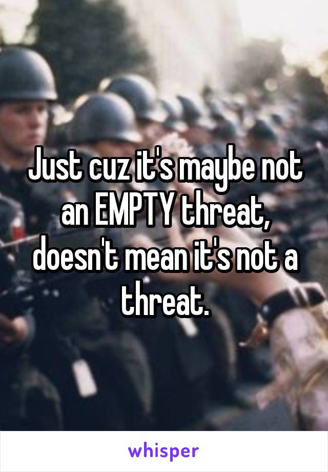 Just cuz it's maybe not an EMPTY threat, doesn't mean it's not a threat.