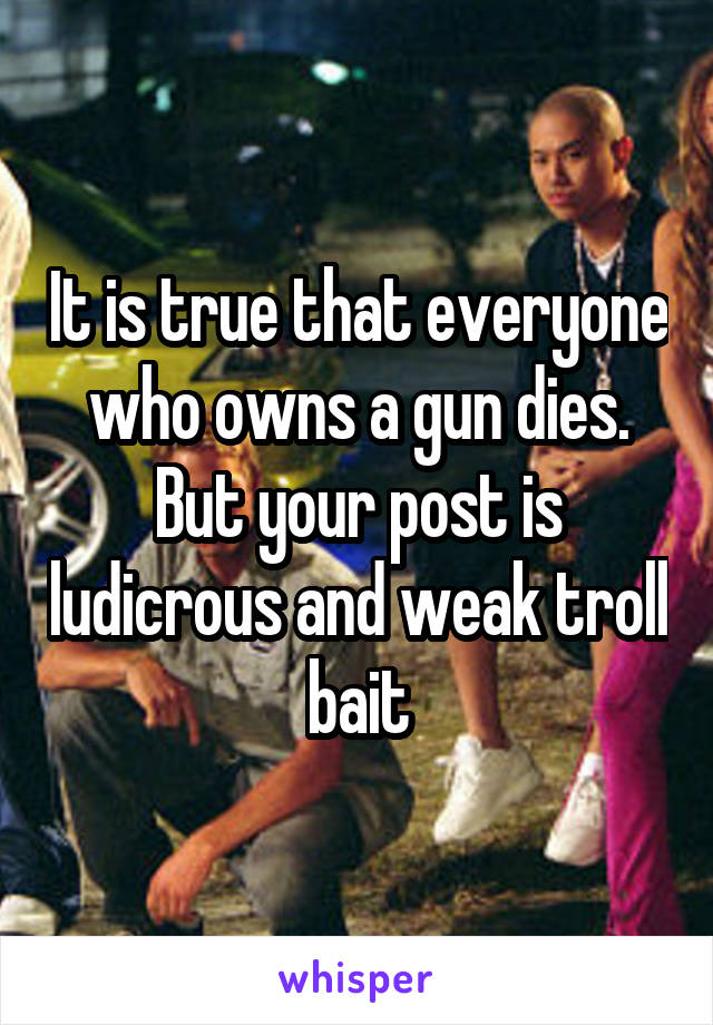 It is true that everyone who owns a gun dies. But your post is ludicrous and weak troll bait