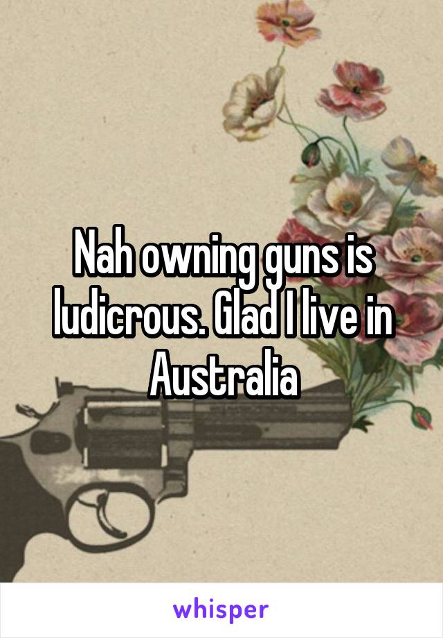 Nah owning guns is ludicrous. Glad I live in Australia