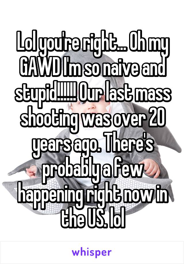 Lol you're right... Oh my GAWD I'm so naive and stupid!!!!!! Our last mass shooting was over 20 years ago. There's probably a few happening right now in the US. lol