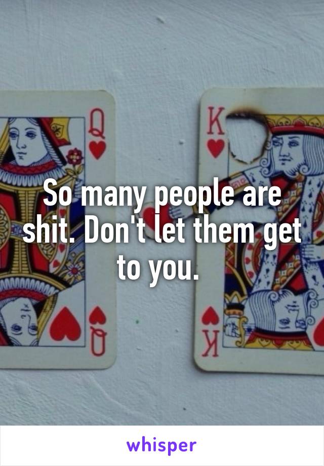 So many people are shit. Don't let them get to you. 