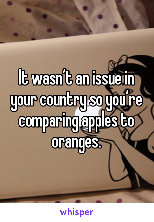 It wasn’t an issue in your country so you’re comparing apples to oranges. 