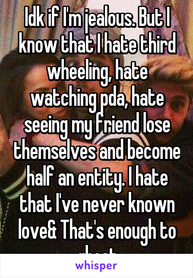 Idk if I'm jealous. But I know that I hate third wheeling, hate watching pda, hate seeing my friend lose themselves and become half an entity. I hate that I've never known love& That's enough to ghost