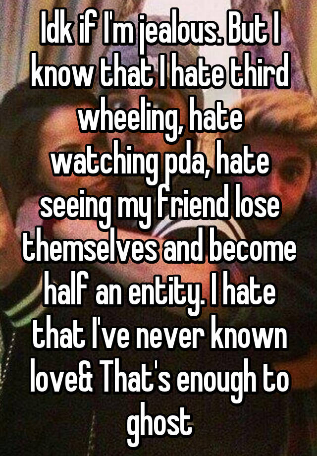 Idk if I'm jealous. But I know that I hate third wheeling, hate watching pda, hate seeing my friend lose themselves and become half an entity. I hate that I've never known love& That's enough to ghost