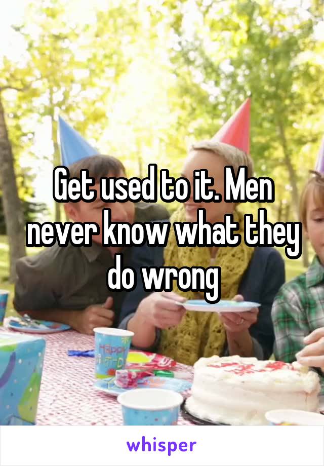 Get used to it. Men never know what they do wrong