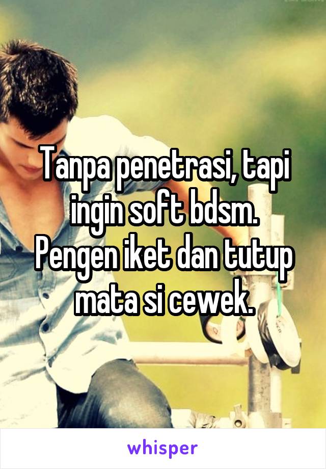 Tanpa penetrasi, tapi ingin soft bdsm.
Pengen iket dan tutup mata si cewek.