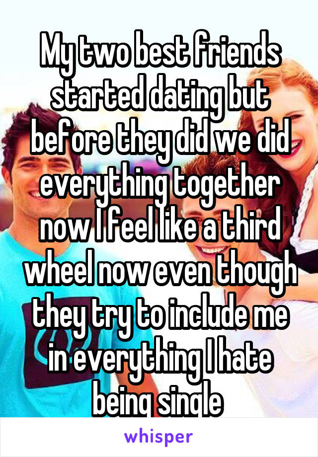 My two best friends started dating but before they did we did everything together now I feel like a third wheel now even though they try to include me in everything I hate being single 