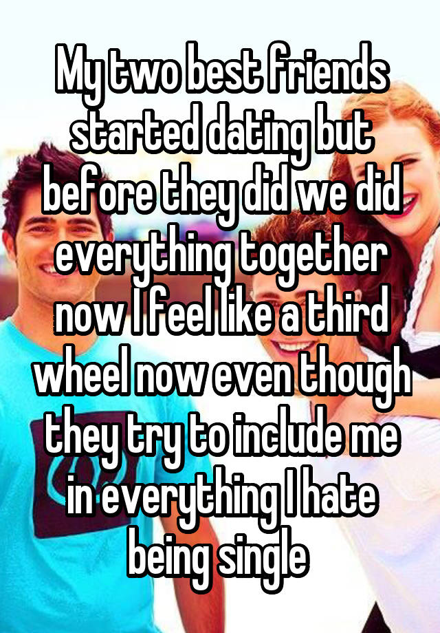 My two best friends started dating but before they did we did everything together now I feel like a third wheel now even though they try to include me in everything I hate being single 