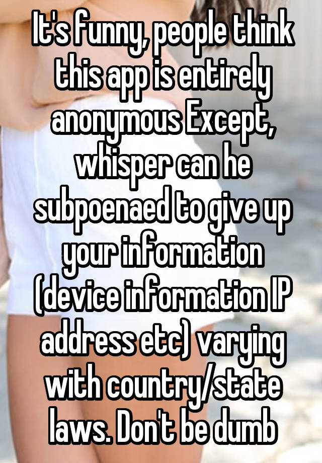 It's funny, people think this app is entirely anonymous Except, whisper can he subpoenaed to give up your information (device information IP address etc) varying with country/state laws. Don't be dumb