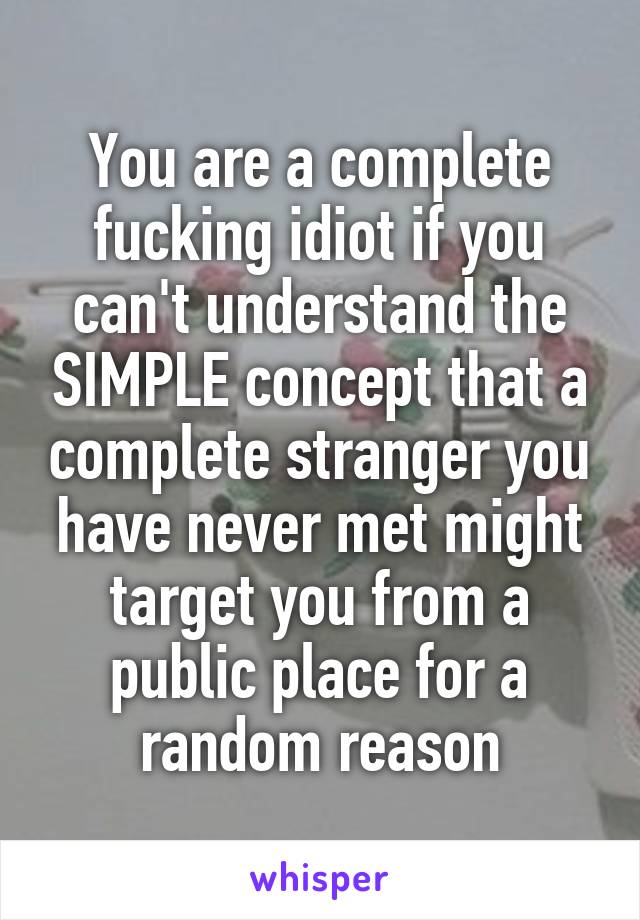 You are a complete fucking idiot if you can't understand the SIMPLE concept that a complete stranger you have never met might target you from a public place for a random reason