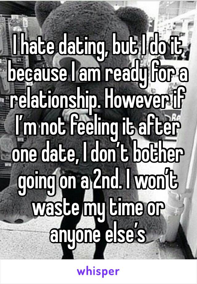 I hate dating, but I do it because I am ready for a relationship. However if I’m not feeling it after one date, I don’t bother going on a 2nd. I won’t waste my time or anyone else’s