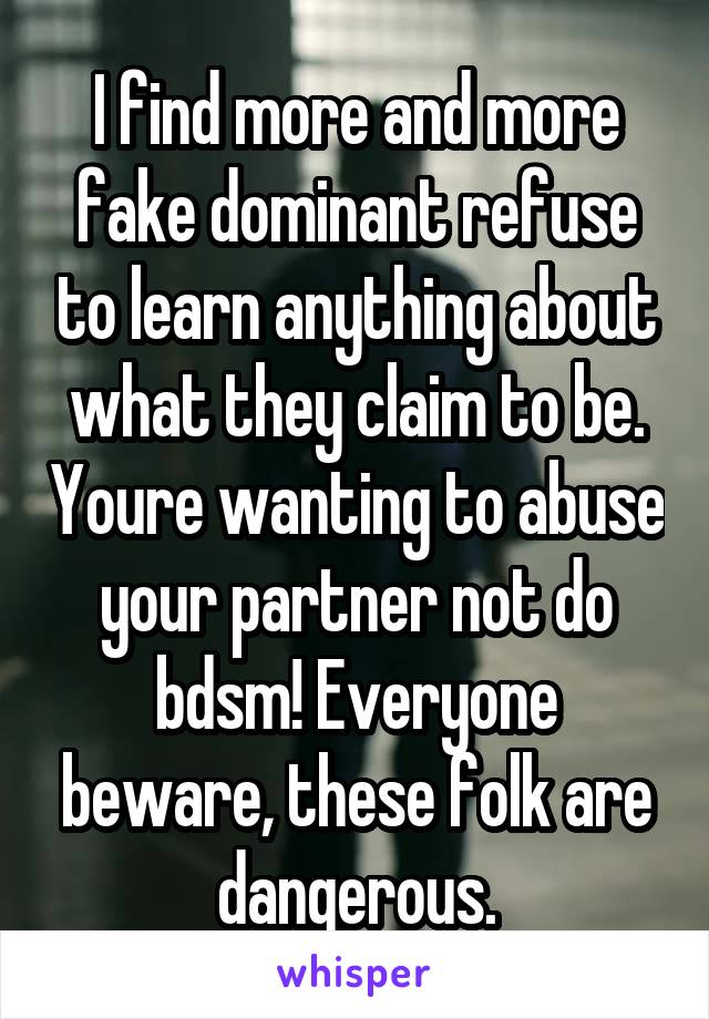 I find more and more fake dominant refuse to learn anything about what they claim to be. Youre wanting to abuse your partner not do bdsm! Everyone beware, these folk are dangerous.