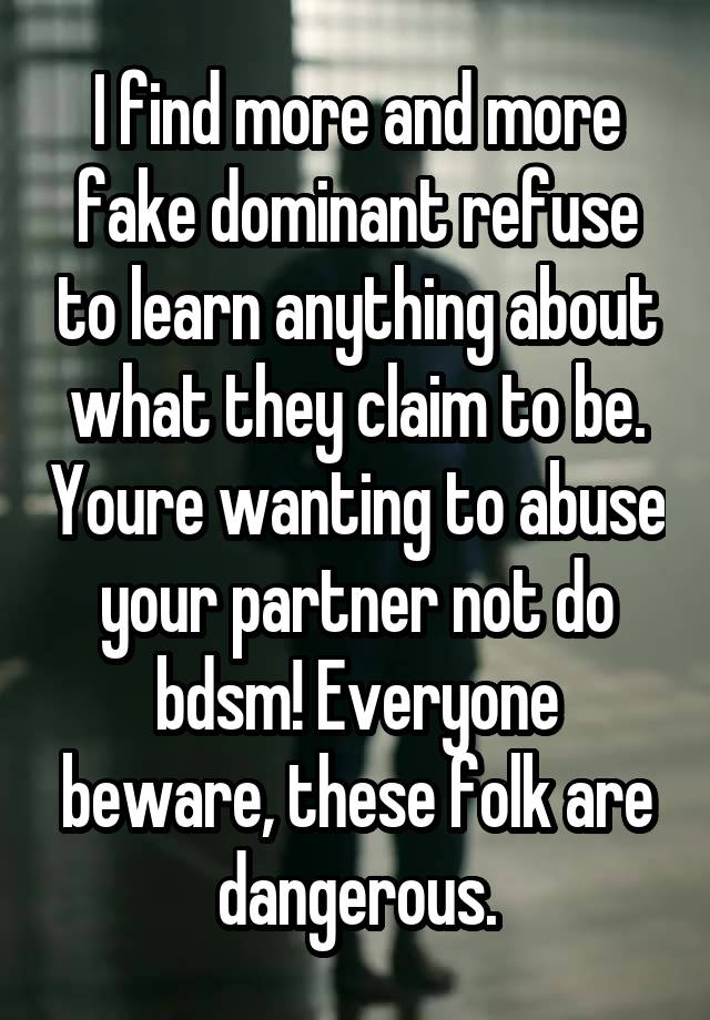 I find more and more fake dominant refuse to learn anything about what they claim to be. Youre wanting to abuse your partner not do bdsm! Everyone beware, these folk are dangerous.