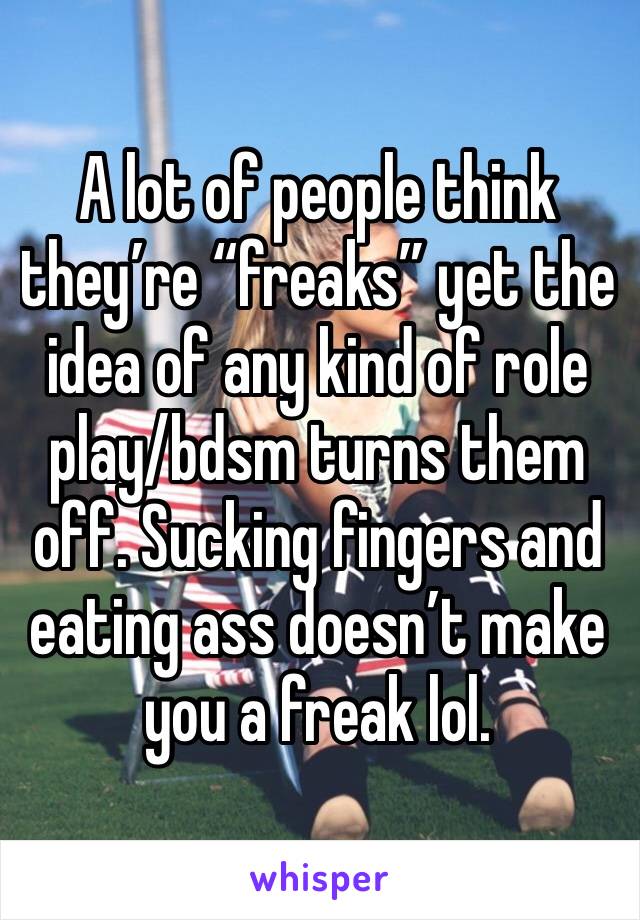 A lot of people think they’re “freaks” yet the idea of any kind of role play/bdsm turns them off. Sucking fingers and eating ass doesn’t make you a freak lol. 