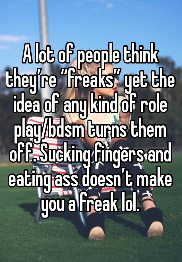 A lot of people think they’re “freaks” yet the idea of any kind of role play/bdsm turns them off. Sucking fingers and eating ass doesn’t make you a freak lol. 