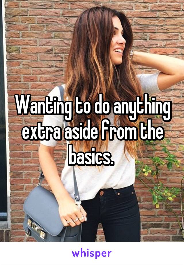 Wanting to do anything extra aside from the basics. 