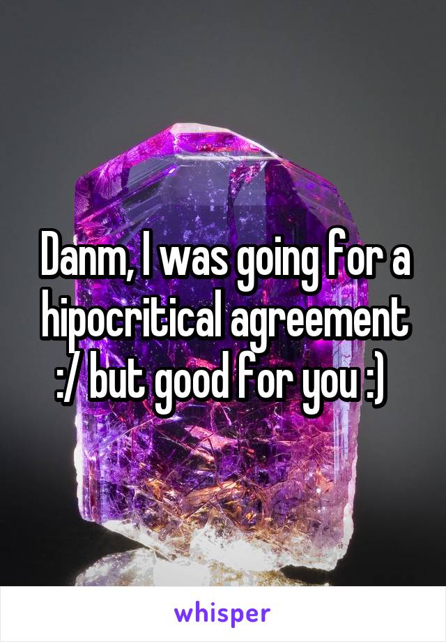 Danm, I was going for a hipocritical agreement :/ but good for you :) 