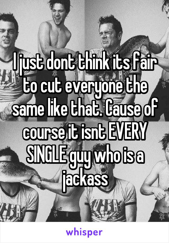 I just dont think its fair to cut everyone the same like that. Cause of course it isnt EVERY SINGLE guy who is a jackass