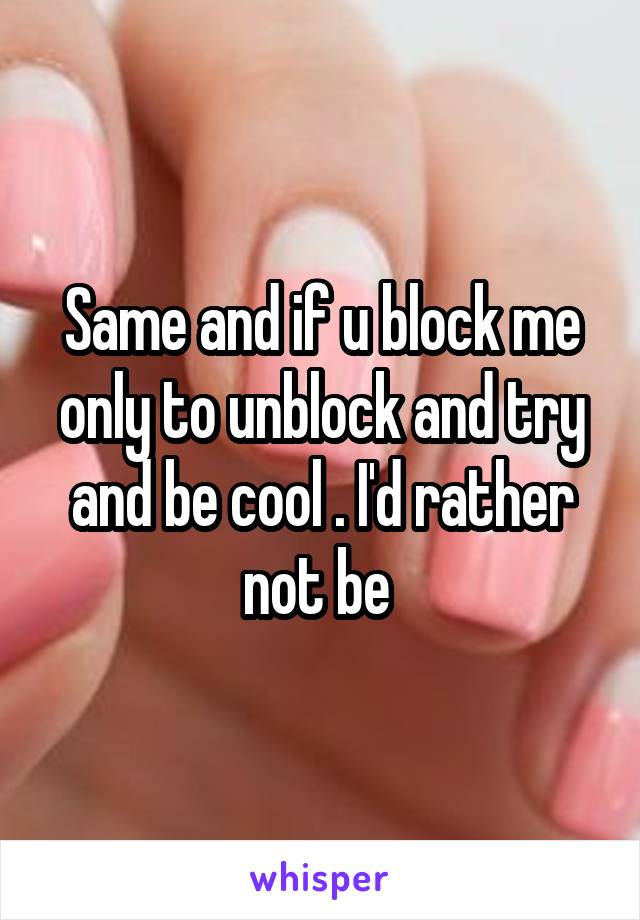 Same and if u block me only to unblock and try and be cool . I'd rather not be 