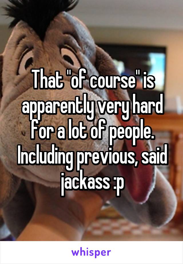 That "of course" is apparently very hard for a lot of people. Including previous, said jackass :p