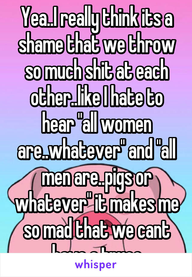 Yea..I really think its a shame that we throw so much shit at each other..like I hate to hear "all women are..whatever" and "all men are..pigs or whatever" it makes me so mad that we cant have a truce