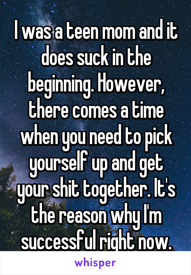 I was a teen mom and it does suck in the beginning. However, there comes a time when you need to pick yourself up and get your shit together. It's the reason why I'm successful right now.