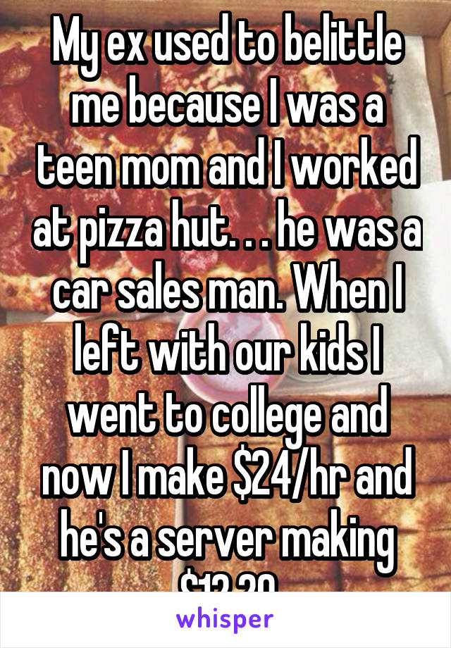 My ex used to belittle me because I was a teen mom and I worked at pizza hut. . . he was a car sales man. When I left with our kids I went to college and now I make $24/hr and he's a server making $12.20