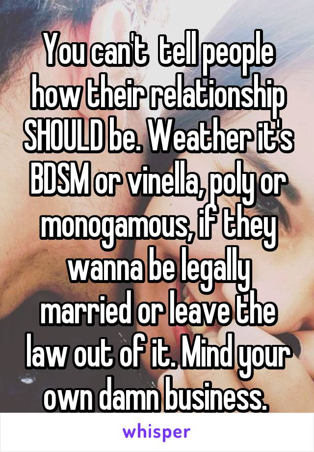 You can't  tell people how their relationship SHOULD be. Weather it's BDSM or vinella, poly or monogamous, if they wanna be legally married or leave the law out of it. Mind your own damn business. 