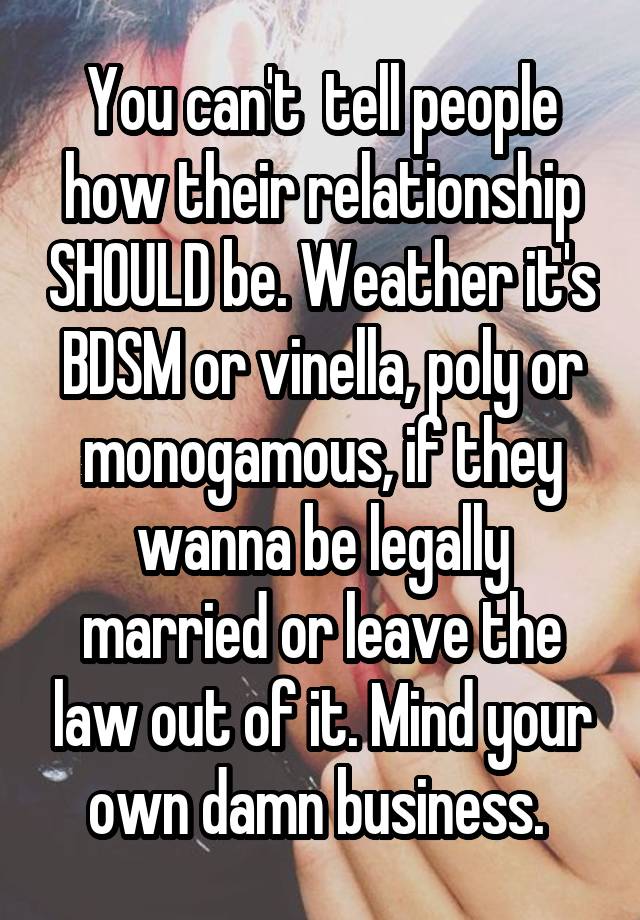 You can't  tell people how their relationship SHOULD be. Weather it's BDSM or vinella, poly or monogamous, if they wanna be legally married or leave the law out of it. Mind your own damn business. 