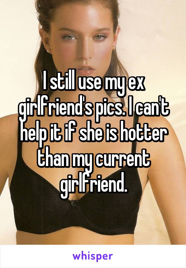 I still use my ex girlfriend's pics. I can't help it if she is hotter than my current girlfriend.
