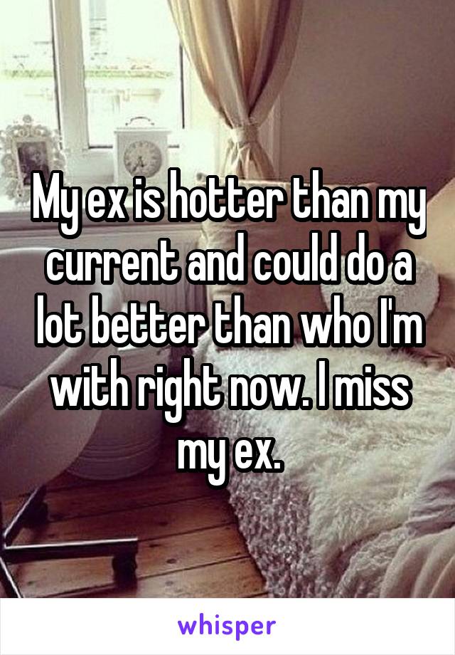 My ex is hotter than my current and could do a lot better than who I'm with right now. I miss my ex.
