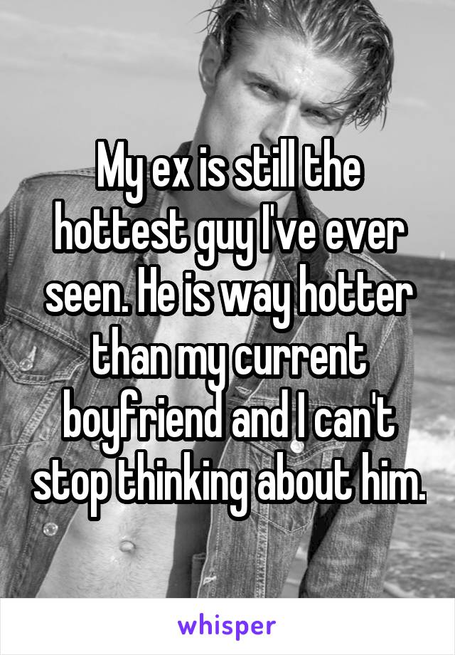 My ex is still the hottest guy I've ever seen. He is way hotter than my current boyfriend and I can't stop thinking about him.