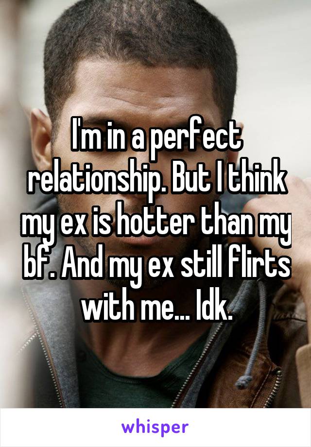 I'm in a perfect relationship. But I think my ex is hotter than my bf. And my ex still flirts with me... Idk.