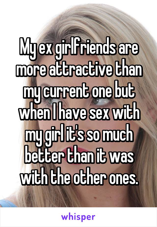 My ex girlfriends are more attractive than my current one but when I have sex with my girl it's so much better than it was with the other ones.