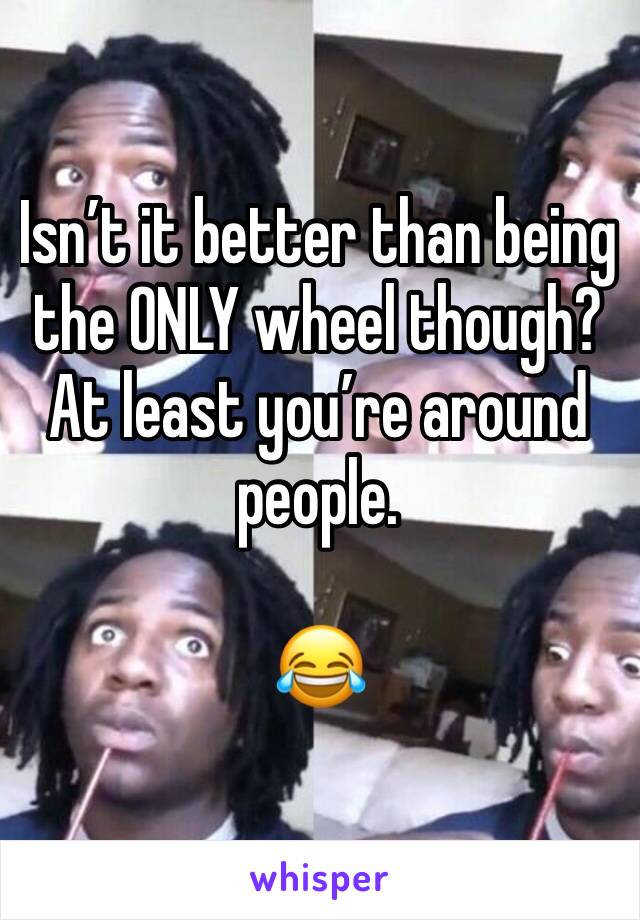 Isn’t it better than being the ONLY wheel though?  At least you’re around people. 

😂