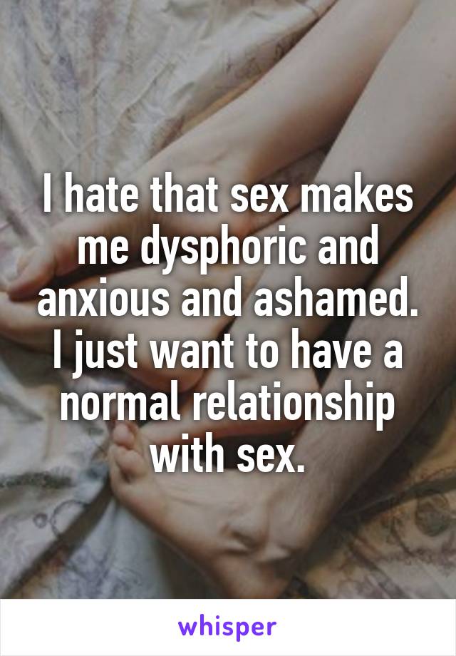 I hate that sex makes me dysphoric and anxious and ashamed. I just want to have a normal relationship with sex.