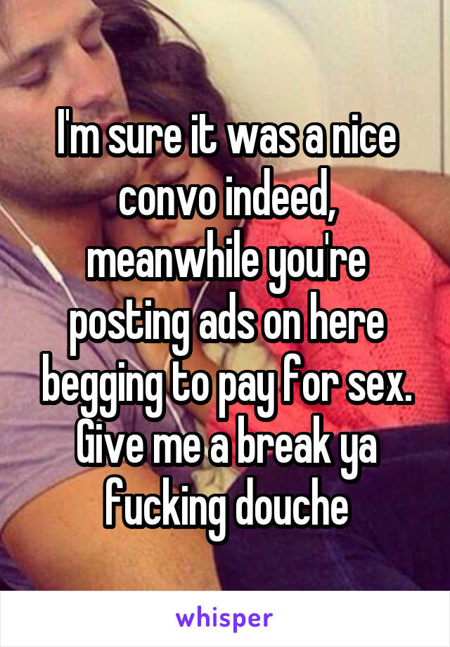 I'm sure it was a nice convo indeed, meanwhile you're posting ads on here begging to pay for sex. Give me a break ya fucking douche