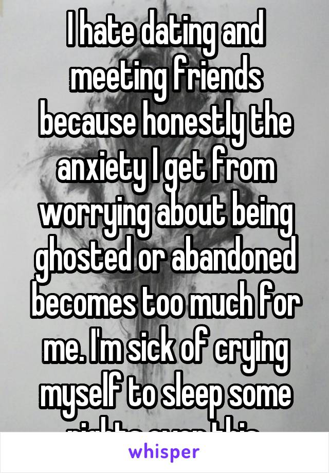 I hate dating and meeting friends because honestly the anxiety I get from worrying about being ghosted or abandoned becomes too much for me. I'm sick of crying myself to sleep some nights over this 