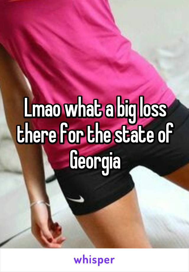 Lmao what a big loss there for the state of Georgia