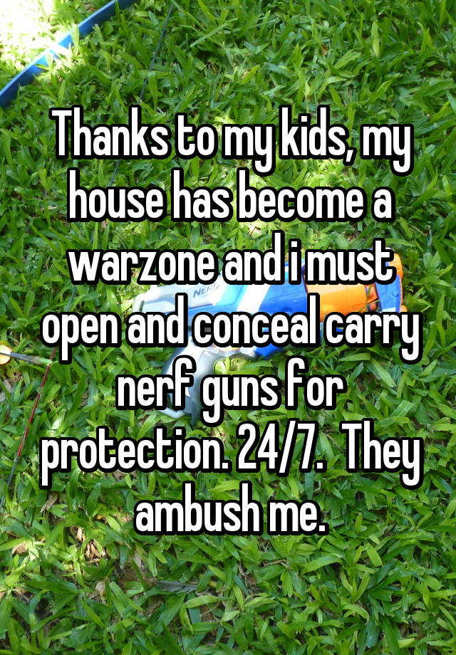 Thanks to my kids, my house has become a warzone and i must open and conceal carry nerf guns for protection. 24/7.  They ambush me.