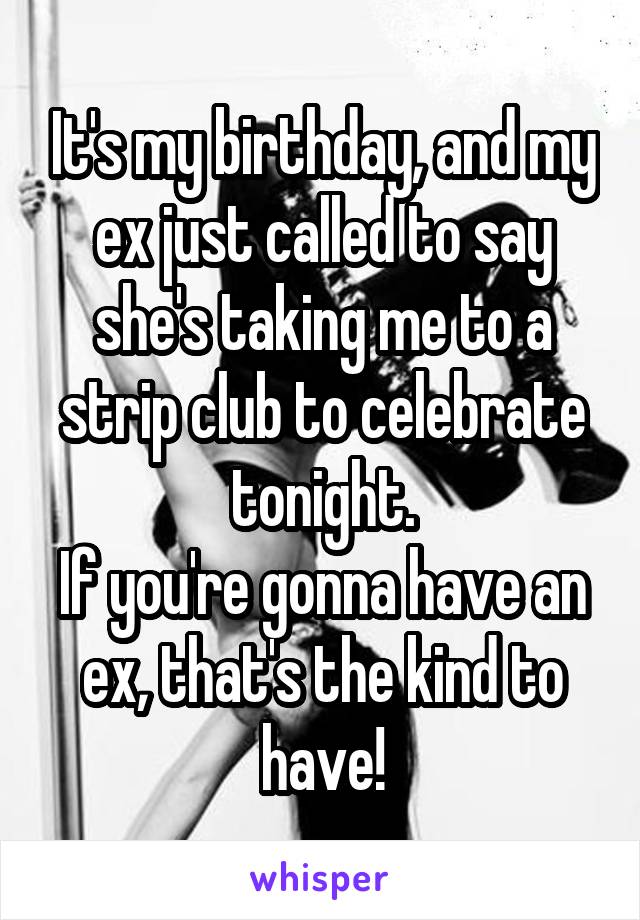It's my birthday, and my ex just called to say she's taking me to a strip club to celebrate tonight.
If you're gonna have an ex, that's the kind to have!