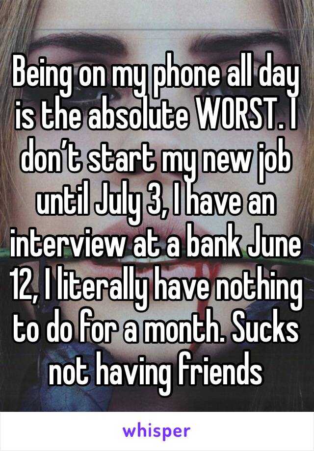 Being on my phone all day is the absolute WORST. I don’t start my new job until July 3, I have an interview at a bank June 12, I literally have nothing to do for a month. Sucks not having friends